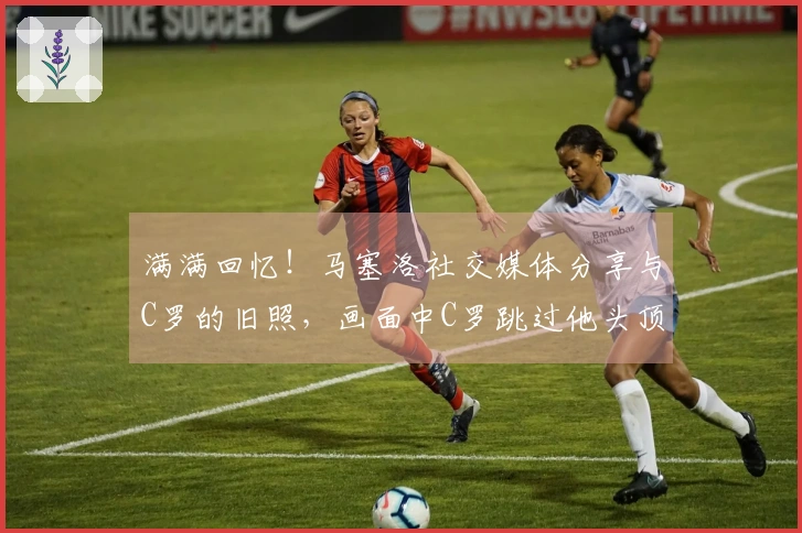 满满回忆！马塞洛社交媒体分享与C罗的旧照，画面中C罗跳过他头顶