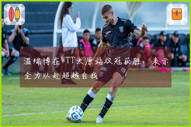 温瑞博在WTT太原站双冠获胜，表示全力以赴超越自我