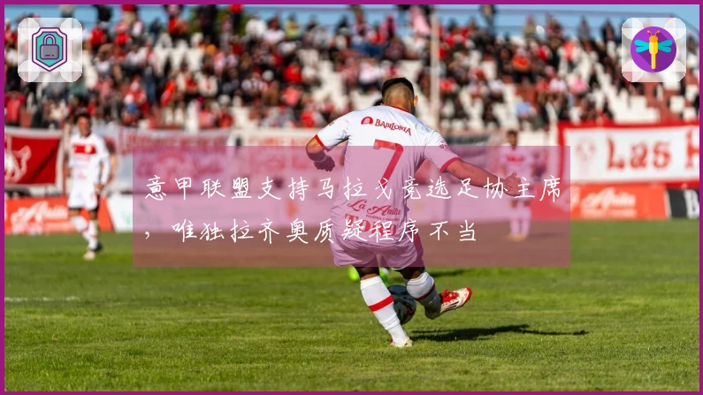 意甲联盟支持马拉戈竞选足协主席，唯独拉齐奥质疑程序不当