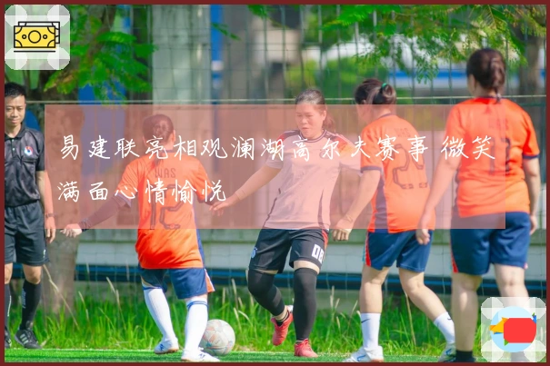 易建联亮相观澜湖高尔夫赛事 微笑满面心情愉悦
