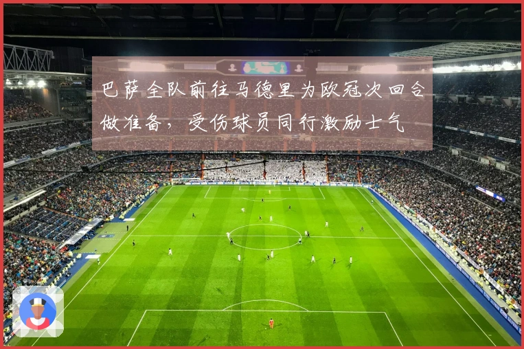 巴萨全队前往马德里为欧冠次回合做准备，受伤球员同行激励士气