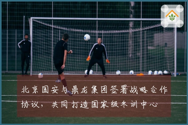 北京国安与鼎龙集团签署战略合作协议，共同打造国家级冬训中心