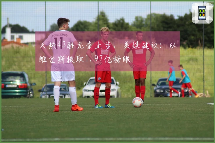 火热43胜无奈止步，美媒建议：以维金斯换取1.97亿榜眼