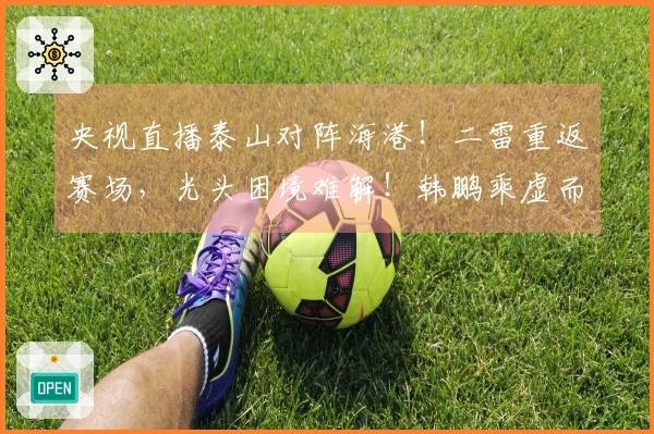 央视直播泰山对阵海港！二雷重返赛场，光头困境难解！韩鹏乘虚而入伺机而动