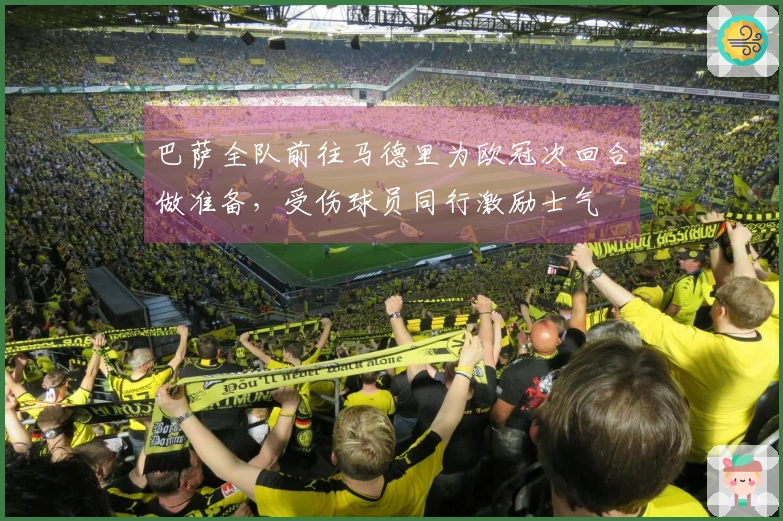 巴萨全队前往马德里为欧冠次回合做准备，受伤球员同行激励士气