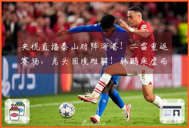 央视直播泰山对阵海港！二雷重返赛场，光头困境难解！韩鹏乘虚而入伺机而动