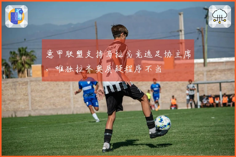 意甲联盟支持马拉戈竞选足协主席，唯独拉齐奥质疑程序不当