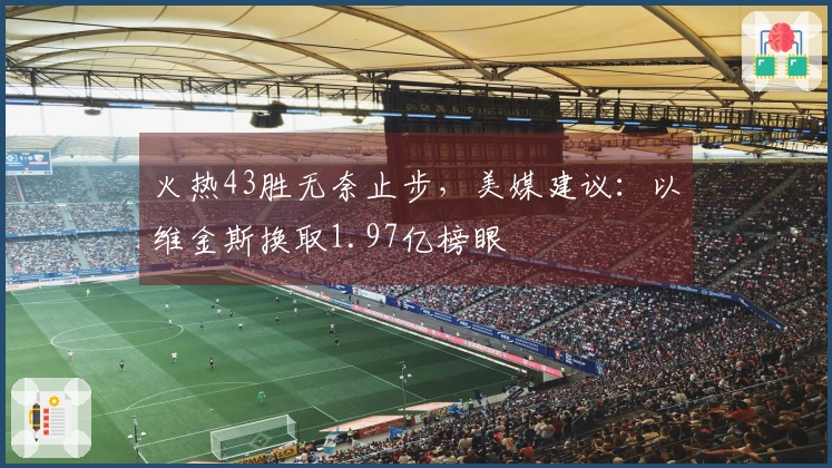 火热43胜无奈止步，美媒建议：以维金斯换取1.97亿榜眼