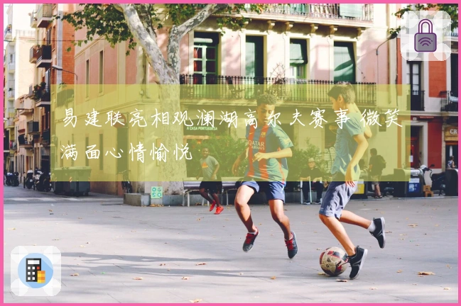 易建联亮相观澜湖高尔夫赛事 微笑满面心情愉悦