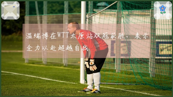 温瑞博在WTT太原站双冠获胜，表示全力以赴超越自我