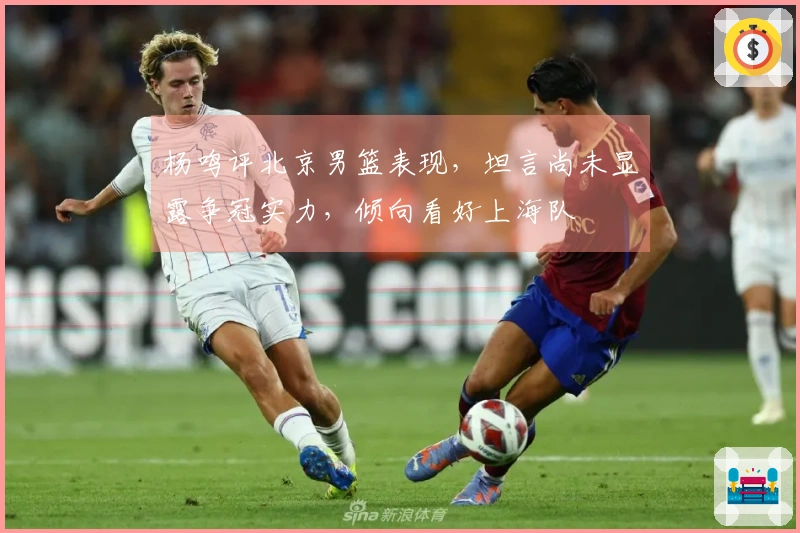 杨鸣评北京男篮表现，坦言尚未显露争冠实力，倾向看好上海队