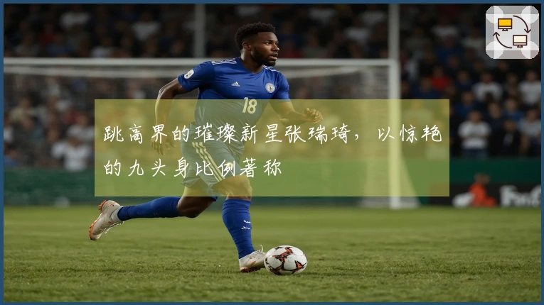 跳高界的璀璨新星张瑞琦，以惊艳的九头身比例著称