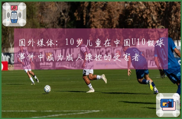 国外媒体：10岁儿童在中国U10假球事件中成为成人操控的受害者